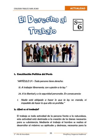 colegio trilce san juan ACTUALIDAD
55
2º Año de Secundaria Disciplina y Exigencia Académica”
El Derecho al
Trabajo
1. Constitución Política del Perú:
“ARTÍCULO 2º.- Toda persona tiene derecho:
15. A trabajar libremente, con sujeción a la ley.”
24. A la libertad y a la seguridad personales. En consecuencia:
1. Nadie está obligado a hacer lo que la ley no manda, ni
impedido de hacer lo que ella no prohíbe.”
2. ¿Qué es el trabajo?
El trabajo es toda actividad de la persona frente a la naturaleza,
esta actividad está destinada a la creación de los bienes necesarios
para su subsistencia. Mediante el trabajo el hombre se realiza al
desarrollar al máximo sus aptitudes y destrezas, necesarias para la
 