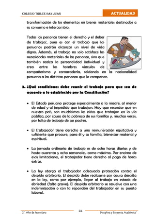 colegio trilce san juan ACTUALIDAD
56
2º Año de Secundaria Disciplina y Exigencia Académica”
transformación de los elementos en bienes materiales destinados a
su consumo e intercambio.
Todas las personas tienen el derecho y el deber
de trabajar, pues es con el trabajo que los
peruanos podrán alcanzar un nivel de vida
digno. Además, el trabajo no solo satisface las
necesidades materiales de las personas, sino que
también realza la personalidad individual y
crea entre los hombres vínculos de
compañerismo y camaradería, soldando en la nacionalidad
peruana a las distintas personas que la componen.
3. ¿Qué condiciones debe reunir el trabajo para que sea de
acuerdo a lo establecido por la Constitución?
 El Estado peruano protege especialmente a la madre, al menor
de edad y al impedido que trabajan. Hay que recordar que en
nuestro país, son muchísimos los niños que trabajan en la vía
pública, por causa de la pobreza de sus familias y, muchas veces,
por falta de trabajo de sus padres.
 El trabajador tiene derecho a una remuneración equitativa y
suficiente que procure, para él y su familia, bienestar material y
espiritual.
 La jornada ordinaria de trabajo es de ocho horas diarias y de
hasta cuarenta y ocho semanales, como máximo. Por encima de
esas limitaciones, el trabajador tiene derecho al pago de horas
extras.
 La ley otorga al trabajador adecuada protección contra el
despido arbitrario. El despido debe realizarse por causa descrita
en la ley, como por ejemplo, llegar al trabajo en estado de
ebriedad (falta grave). El despido arbitrario se resuelve con una
indemnización o con la reposición del trabajador en su puesto
laboral.
 