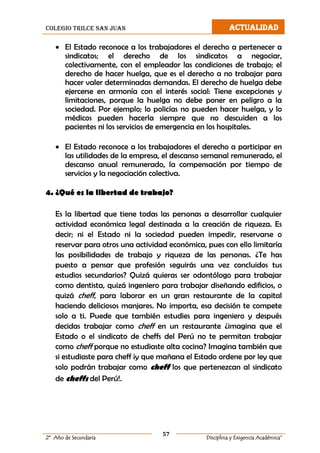 colegio trilce san juan ACTUALIDAD
57
2º Año de Secundaria Disciplina y Exigencia Académica”
 El Estado reconoce a los trabajadores el derecho a pertenecer a
sindicatos; el derecho de los sindicatos a negociar,
colectivamente, con el empleador las condiciones de trabajo; el
derecho de hacer huelga, que es el derecho a no trabajar para
hacer valer determinadas demandas. El derecho de huelga debe
ejercerse en armonía con el interés social: Tiene excepciones y
limitaciones, porque la huelga no debe poner en peligro a la
sociedad. Por ejemplo; lo policías no pueden hacer huelga, y lo
médicos pueden hacerla siempre que no descuiden a los
pacientes ni los servicios de emergencia en los hospitales.
 El Estado reconoce a los trabajadores el derecho a participar en
las utilidades de la empresa, el descanso semanal remunerado, el
descanso anual remunerado, la compensación por tiempo de
servicios y la negociación colectiva.
4. ¿Qué es la libertad de trabajo?
Es la libertad que tiene todas las personas a desarrollar cualquier
actividad económica legal destinada a la creación de riqueza. Es
decir; ni el Estado ni la sociedad pueden impedir, reservarse o
reservar para otros una actividad económica, pues con ello limitaría
las posibilidades de trabajo y riqueza de las personas. ¿Te has
puesto a pensar que profesión seguirás una vez concluidos tus
estudios secundarios? Quizá quieras ser odontólogo para trabajar
como dentista, quizá ingeniero para trabajar diseñando edificios, o
quizá cheff, para laborar en un gran restaurante de la capital
haciendo deliciosos manjares. No importa, esa decisión te compete
solo a ti. Puede que también estudies para ingeniero y después
decidas trabajar como cheff en un restaurante ¿imagina que el
Estado o el sindicato de cheffs del Perú no te permitan trabajar
como cheff porque no estudiaste alta cocina? Imagina también que
si estudiaste para cheff ¡y que mañana el Estado ordene por ley que
solo podrán trabajar como cheff los que pertenezcan al sindicato
de cheffs del Perú!.
 