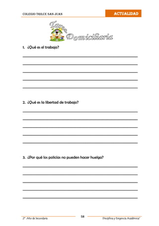 colegio trilce san juan ACTUALIDAD
58
2º Año de Secundaria Disciplina y Exigencia Académica”
1. ¿Qué es el trabajo?
__________________________________________________________________
__________________________________________________________________
__________________________________________________________________
__________________________________________________________________
__________________________________________________________________
2. ¿Qué es la libertad de trabajo?
__________________________________________________________________
__________________________________________________________________
__________________________________________________________________
__________________________________________________________________
__________________________________________________________________
3. ¿Por qué los policías no pueden hacer huelga?
__________________________________________________________________
__________________________________________________________________
__________________________________________________________________
__________________________________________________________________
__________________________________________________________________
 