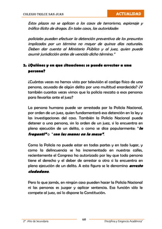 colegio trilce san juan ACTUALIDAD
60
2º Año de Secundaria Disciplina y Exigencia Académica”
Estos plazos no se aplican a los casos de terrorismo, espionaje y
tráfico ilícito de drogas. En tales casos, las autoridades
policiales pueden efectuar la detención preventiva de los presuntos
implicados por un término no mayor de quince días naturales.
Deben dar cuenta al Ministerio Público y al juez, quien puede
asumir jurisdicción antes de vencido dicho término.”
2. ¿Quiénes y en que situaciones se puede arrestar a una
persona?
¿Cuántas veces no hemos visto por televisión el castigo físico de una
persona, acusada de algún delito por una multitud enardecida? ¿Y
también cuantas veces vimos que la policía rescata a esas personas
para llevarlas ante el juez?
La persona humana puede ser arrestada por la Policía Nacional,
por orden de un juez, quien fundamentará esa detención en la ley y
las investigaciones del caso. También la Policía Nacional puede
detener a una persona, sin la orden de un juez, si la encuentra en
plena ejecución de un delito, o como se dice popularmente: “in
fraganti” o “con las manos en la masa”.
Como la Policía no puede estar en todas partes y en todo lugar, y
como la delincuencia se ha incrementado en nuestras calles,
recientemente el Congreso ha autorizado por ley que toda persona
tiene el derecho y el deber de arrestar a otra si la encuentra en
plena ejecución de un delito. A esta figura se le denomina arresto
ciudadano.
Pero lo que jamás, en ningún caso pueden hacer la Policía Nacional
ni las personas es juzgar y aplicar sentencia. Esa función sólo le
compete al juez, así lo dispone la Constitución.
 