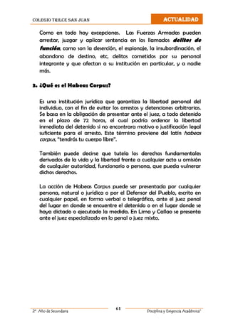 colegio trilce san juan ACTUALIDAD
61
2º Año de Secundaria Disciplina y Exigencia Académica”
Como en todo hay excepciones. Las Fuerzas Armadas pueden
arrestar, juzgar y aplicar sentencia en los llamados delitos de
función, como son la deserción, el espionaje, la insubordinación, el
abandono de destino, etc, delitos cometidos por su personal
integrante y que afectan a su institución en particular, y a nadie
más.
3. ¿Qué es el Habeas Corpus?
Es una institución jurídica que garantiza la libertad personal del
individuo, con el fin de evitar los arrestos y detenciones arbitrarias.
Se basa en la obligación de presentar ante el juez, a todo detenido
en el plazo de 72 horas, el cual podría ordenar la libertad
inmediata del detenido si no encontrara motivo o justificación legal
suficiente para el arresto. Este término proviene del latín habeas
corpus, “tendrás tu cuerpo libre”.
También puede decirse que tutela los derechos fundamentales
derivados de la vida y la libertad frente a cualquier acto u omisión
de cualquier autoridad, funcionario o persona, que pueda vulnerar
dichos derechos.
La acción de Habeas Corpus puede ser presentada por cualquier
persona, natural o jurídica o por el Defensor del Pueblo, escrito en
cualquier papel, en forma verbal o telegráfica, ante el juez penal
del lugar en donde se encuentre el detenido o en el lugar donde se
haya dictado o ejecutado la medida. En Lima y Callao se presenta
ante el juez especializado en lo penal o juez mixto.
 