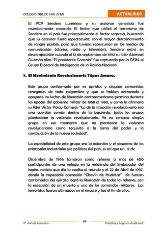 colegio trilce san juan ACTUALIDAD
68
2º Año de Secundaria Disciplina y Exigencia Académica”
El PCP Sendero Luminoso y su accionar genocida fue
mundialmente conocido. El factor que utilizó el terrorismo de
Sendero en el país fue principalmente el factor sorpresa, buscando
que su accionar fuera espectacular, con el mayor derramamiento
de sangre posible, para que tuviera repercusión en los medios de
comunicación (diarios, radio y televisión). Sendero entró en
descomposición cuando el 12 de septiembre de 1992 su líder Abimael
Guzmán alias “El presidente Gonzalo” fue capturado por la GEIN, el
Grupo Especial de Inteligencia de la Policía Nacional.
7. El Movimiento Revolucionario Túpac Amaru.
Este grupo conformado por ex apristas y algunos comunistas
renegados de toda raigambre y que se habían entrenado y
apoyado las luchas de liberación centroamericana germina durante
las épocas del gobierno militar de 1968 al 1980, y como lo afirmara
su líder Víctor Polay Campos: “Lo de la situación revolucionaria era
una cuestión común dentro de la izquierda, todos los grupos
planteaban la violencia revolucionaria. Yo no conozco ningún
grupo en ese momento que no planteara la violencia
revolucionaria como requisito a la toma del poder y la
construcción de la nueva sociedad”.
La especialidad de este grupo era la extorsión y el secuestro de los
principales industriales y/o políticos del país, es así que un 17 de
Diciembre de 1996 tomaron como rehenes a más de 400
participantes de una velada en la residencia del Embajador del
Japón, noticia que dio la vuelta al mundo y el 22 de Abril de 1997,
donde la impecable operación “Chavín de Huántar” de fuerzas
combinadas del ejército logró la liberación de todos los rehenes, con
la excepción de un muerto y uno de los comandos militares. Los
terroristas fueron ultimados en el rescate y fue el fin de ellos.
 