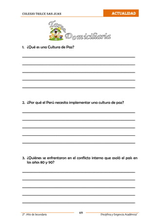 colegio trilce san juan ACTUALIDAD
69
2º Año de Secundaria Disciplina y Exigencia Académica”
1. ¿Qué es una Cultura de Paz?
__________________________________________________________________
__________________________________________________________________
__________________________________________________________________
__________________________________________________________________
__________________________________________________________________
2. ¿Por qué el Perú necesita implementar una cultura de paz?
__________________________________________________________________
__________________________________________________________________
__________________________________________________________________
__________________________________________________________________
__________________________________________________________________
3. ¿Quiénes se enfrentaron en el conflicto interno que asoló el país en
los años 80 y 90?
__________________________________________________________________
__________________________________________________________________
__________________________________________________________________
__________________________________________________________________
__________________________________________________________________
 