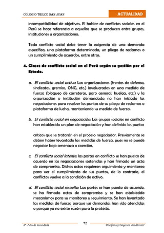 colegio trilce san juan ACTUALIDAD
72
2º Año de Secundaria Disciplina y Exigencia Académica”
incompatibilidad de objetivos. El hablar de conflictos sociales en el
Perú se hace referencia a aquellos que se producen entre grupos,
instituciones u organizaciones.
Todo conflicto social debe tener la exigencia de una demanda
específica, una plataforma determinada, un pliego de reclamos o
un cumplimiento de acuerdos, entre otros.
4. Clases de conflicto social en el Perú según su gestión por el
Estado.
a. El conflicto social activo: Las organizaciones (frentes de defensa,
sindicatos, gremios, ONG, etc.) involucradas en una medida de
fuerza (bloqueo de carreteras, paro general, huelga, etc.) y la
organización o institución demandada no han iniciado las
negociaciones para resolver los puntos de su pliego de reclamos o
plataforma de lucha, manteniendo su medida de fuerza.
b. El conflicto social en negociación: Los grupos sociales en conflicto
han establecido un plan de negociación y han definido los puntos
críticos que se tratarán en el proceso negociador. Previamente se
deben haber levantado las medidas de fuerza, pues no se puede
negociar bajo amenaza o coerción.
c. El conflicto social latente: las partes en conflicto se han puesto de
acuerdo en las negociaciones sostenidas y han firmado un acta
de compromiso. Dichas actas requieren seguimiento y monitoreo
para ver el cumplimiento de sus puntos, de lo contrario, el
conflictos vuelve a la condición de activo.
d. El conflicto social resuelto: Las partes se han puesto de acuerdo,
se ha firmado actas de compromiso y se han establecido
mecanismos para su monitoreo y seguimiento. Se han levantado
las medidas de fuerza porque sus demandas han sido atendidas
o porque ya no existe razón para la protesta.
 