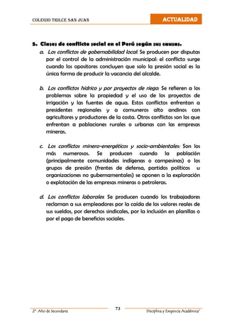 colegio trilce san juan ACTUALIDAD
73
2º Año de Secundaria Disciplina y Exigencia Académica”
5. Clases de conflicto social en el Perú según sus causas.
a. Los conflictos de gobernabilidad local: Se producen por disputas
por el control de la administración municipal: el conflicto surge
cuando los opositores concluyen que solo la presión social es la
única forma de producir la vacancia del alcalde.
b. Los conflictos hídrico y por proyectos de riego: Se refieren a los
problemas sobre la propiedad y el uso de los proyectos de
irrigación y las fuentes de agua. Estos conflictos enfrentan a
presidentes regionales y a comuneros alto andinos con
agricultores y productores de la costa. Otros conflictos son los que
enfrentan a poblaciones rurales o urbanas con las empresas
mineras.
c. Los conflictos minero-energéticos y socio-ambientales: Son los
más numerosos. Se producen cuando la población
(principalmente comunidades indígenas o campesinas) o los
grupos de presión (frentes de defensa, partidos políticos u
organizaciones no gubernamentales) se oponen a la exploración
o explotación de las empresas mineras o petroleras.
d. Los conflictos laborales: Se producen cuando los trabajadores
reclaman a sus empleadores por la caída de los valores reales de
sus sueldos, por derechos sindicales, por la inclusión en planillas o
por el pago de beneficios sociales.
 