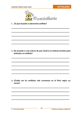 colegio trilce san juan ACTUALIDAD
74
2º Año de Secundaria Disciplina y Exigencia Académica”
1. ¿A qué situación se denomina conflicto?
__________________________________________________________________
__________________________________________________________________
__________________________________________________________________
__________________________________________________________________
__________________________________________________________________
2. De acuerdo a una cultura de paz ¿Cuál es la actitud correcta para
enfrentar un conflicto?
__________________________________________________________________
__________________________________________________________________
__________________________________________________________________
__________________________________________________________________
__________________________________________________________________
3. ¿Cuáles son los conflictos más numerosos en el Perú según sus
causas?
__________________________________________________________________
__________________________________________________________________
__________________________________________________________________
__________________________________________________________________
 
