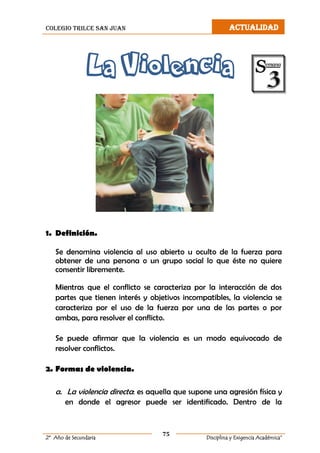 colegio trilce san juan ACTUALIDAD
75
2º Año de Secundaria Disciplina y Exigencia Académica”
La Violencia
1. Definición.
Se denomina violencia al uso abierto u oculto de la fuerza para
obtener de una persona o un grupo social lo que éste no quiere
consentir libremente.
Mientras que el conflicto se caracteriza por la interacción de dos
partes que tienen interés y objetivos incompatibles, la violencia se
caracteriza por el uso de la fuerza por una de las partes o por
ambas, para resolver el conflicto.
Se puede afirmar que la violencia es un modo equivocado de
resolver conflictos.
2. Formas de violencia.
a. La violencia directa: es aquella que supone una agresión física y
en donde el agresor puede ser identificado. Dentro de la
 