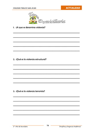 colegio trilce san juan ACTUALIDAD
78
2º Año de Secundaria Disciplina y Exigencia Académica”
1. ¿A que se denomina violencia?
__________________________________________________________________
__________________________________________________________________
__________________________________________________________________
__________________________________________________________________
__________________________________________________________________
2. ¿Qué es la violencia estructural?
__________________________________________________________________
__________________________________________________________________
__________________________________________________________________
__________________________________________________________________
__________________________________________________________________
3. ¿Qué es la violencia terrorista?
__________________________________________________________________
__________________________________________________________________
__________________________________________________________________
__________________________________________________________________
__________________________________________________________________
 