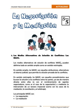 colegio trilce san juan ACTUALIDAD
79
2º Año de Secundaria Disciplina y Exigencia Académica”
La Negociación
y la Mediación
1. Los Medios Alternativos de Solución de Conflictos: Las
MASC.
Los medios alternativos de solución de conflictos MASC, pueden
definirse todo en sentido amplio como en sentido restringido.
En sentido amplio, los MASC, son aquellas atribuciones, alternativas
al sistema judicial, que permite la solución privada de los conflictos.
En sentido restringido, los MASC, son aquellos procedimientos que
buscan la solución a los conflictos entre las partes, ya sea de manera
directa entre ellas (o con el nombramiento de agentes
negociadores, como es el caso de la negociación) o mediante la
intervención de un tercero imparcial (como son los casos de la
mediación, la conciliación y el arbitraje).
Los principales MASC son:
 La negociación
 La mediación
 