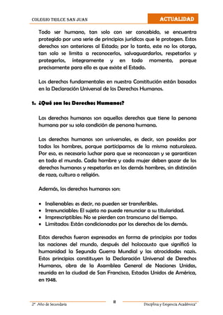 colegio trilce san juan ACTUALIDAD
8
2º Año de Secundaria Disciplina y Exigencia Académica”
Todo ser humano, tan solo con ser concebido, se encuentra
protegido por una serie de principios jurídicos que le protegen. Estos
derechos son anteriores al Estado; por lo tanto, este no los otorga,
tan solo se limita a reconocerlos, salvaguardarlos, respetarlos y
protegerlos, íntegramente y en todo momento, porque
precisamente para ello es que existe el Estado.
Los derechos fundamentales en nuestra Constitución están basados
en la Declaración Universal de los Derechos Humanos.
1. ¿Qué son los Derechos Humanos?
Los derechos humanos son aquellos derechos que tiene la persona
humana por su sola condición de persona humana.
Los derechos humanos son universales, es decir, son poseídos por
todos los hombres, porque participamos de la misma naturaleza.
Por eso, es necesario luchar para que se reconozcan y se garanticen
en todo el mundo. Cada hombre y cada mujer deben gozar de los
derechos humanos y respetarlos en los demás hombres, sin distinción
de raza, cultura o religión.
Además, los derechos humanos son:
 Inalienables: es decir, no pueden ser transferibles.
 Irrenunciables: El sujeto no puede renunciar a su titularidad.
 Imprescriptibles: No se pierden con transcurso del tiempo.
 Limitados: Están condicionados por los derechos de los demás.
Estos derechos fueron expresados en forma de principios por todas
las naciones del mundo, después del holocausto que significó la
humanidad la Segunda Guerra Mundial y las atrocidades nazis.
Estos principios constituyen la Declaración Universal de Derechos
Humanos, obra de la Asamblea General de Naciones Unidas,
reunida en la ciudad de San Francisco, Estados Unidos de América,
en 1948.
 