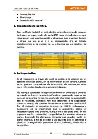 colegio trilce san juan ACTUALIDAD
80
2º Año de Secundaria Disciplina y Exigencia Académica”
 La conciliación
 El arbitraje
 La evaluación neutral
2. Importancia de las MASC.
Con un Poder Judicial en crisis debido a la sobrecarga de procesos
judiciales, la importancia de las MASC para el ciudadano es que
representan una solución rápida y dinámica, que le ahorra tiempo
y dinero no solo a él o a su contraparte, sino al Estado,
contribuyendo a la mejora de su eficiencia en sus servicios de
justicia.
3. La Negociación.
Es el mecanismo a través del cual, se arriba a la solución de un
conflicto entre las partes, sin la intervención de un tercero. Consiste
en un proceso transaccional de intercambio de información entre
dos o más partes, tendiente a satisfacer intereses.
No hay que considerar la negociación como un acuerdo; el acuerdo
es una de las formas de culminación de un proceso de negociación,
pero no es la única forma. No confundir el proceso de negociación
con el resultado. Tampoco hay que identificar a la negociación
como un asunto de carácter financiero o económico patrimonial.
Por el contrario, se negocian intereses de distinta naturaleza y
cualquiera sea la importancia que le asignamos, podrá ser
importante para una persona, aunque no lo sea para otra. En ese
supuesto, resulta primordial, compatibilizar los intereses de ambas
partes, buscando los elementos comunes que puedan existir en
dichos intereses, a fin de acceder a un acuerdo que los satisfaga a
plenitud. La negociación puede ser directa, indirecta, distributiva e
integrativa.
 