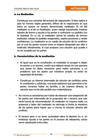 colegio trilce san juan ACTUALIDAD
81
2º Año de Secundaria Disciplina y Exigencia Académica”
4. La Mediación.
Constituye una variante del proceso de negociación. Si bien aplica a
esta las mismas reglas generales, difiere de la negociación en que
entra en escena un tercero denominado mediador. El rol del
mediador es el de un facilitador, quien recoge inquietudes, traduce
estados de ánimo y ayuda a las partes a confrontar sus pedidos con
la realidad. En su rol, el mediador calma los estados de ánimos
exaltados, rebaja los pedidos exagerados, explica posiciones y recibe
confidencias. La mediación es un medio de solución de los conflictos
por el cual las partes ocurren ante un órgano designado por ellas o
instituido oficialmente, el cual propone una solución que puede o
no ser acogida por las partes.
5. Características de la mediación:
 Al igual que en la conciliación, al mediador lo escogen o eligen
las partes o un tercero, misión que deberá recaer en una persona
que posea los dotes necesarios para hallar soluciones a un
problema que las partes por iniciativa propia no están en
capacidad de brindar.
 Constituye un sistema intermedio de solución de conflictos entre
la conciliación y arbitraje, una puja adicional que permitirá a las
partes inmersas hallar en familia, y de manera directa, la
solución que no ha sido posible aun materializarse.
 Así mismo se caracteriza por tratar de alcanzar una aceptación de
las partes por intermedio de la propuesta de u tercero, que solo
tiene fuerza de recomendación. El mediador no impone nada. La
presencia y labor del mediador no restringe ni limita la iniciativa
de las partes para lograr por si misma la solución directa del
conflicto.
 El tercero pese a no tener autoridad sobre la decisión en si, sin
embargo ayuda a las partes en el proceso de adoptarla, actúa
como catalizador entre ellas.
 