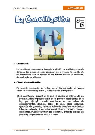 colegio trilce san juan ACTUALIDAD
84
2º Año de Secundaria Disciplina y Exigencia Académica”
La Conciliación
1. Definición.
La conciliación es un mecanismo de resolución de conflictos a través
del cual, dos o más personas gestionan por sí mismas la solución de
sus diferencias, con la ayuda de un tercero neutral y calificado,
denominado conciliador.
2. Clases de conciliación.
De acuerdo ante quien se realiza, la conciliación es de dos tipos o
clases: la conciliación judicial y la conciliación extrajudicial.
a) La conciliación judicial: es la que se realiza al interior de un
proceso judicial y puede existir en los procesos establecidos en la
ley, por ejemplo puede conciliarse en un cobro de
arrendamientos, desalojo, cobro de soles, cobro ejecutivo,
ejecución de garantía, retracto, cobro de beneficios económicos
laborales, retracto, indemnizaciones incluso en procesos penales,
entre otros. Puede ocurrir en dos escenarios, antes de iniciado un
proceso y después de iniciado el mismo..
 