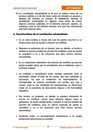 colegio trilce san juan ACTUALIDAD
85
2º Año de Secundaria Disciplina y Exigencia Académica”
b) La conciliación extrajudicial: es la que se realiza fuera de un
proceso judicial y es de dos tipos, antes de iniciado un proceso y
después de iniciado un proceso. Es obligatorio intentar la
conciliación extrajudicial en algunos casos antes de iniciar
algunos procesos judiciales en el derecho peruano vigente, sin
embargo, esta no ha existido siempre, sino que fue introducida
sólo hace algunos años.
3. Características de la conciliación extrajudicial.
 Es un acto jurídico a través del cual las partes recurren a un
tercero para que les ayude a resolver un conflicto.
 Requiere la existencia de un tercero, este no decide, se limita a
señalar el camino posible de solución de conflictos, pues las partes
se avendrán o no a las soluciones que ellos mismos estimen
conveniente.
 Es un mecanismo alternativo de solución de conflicto, ya que las
partes pueden optar por la conciliación, por el arbitraje o por ir
al Poder Judicial.
 La oralidad e inmediación están siempre presentes, pues el
conciliador estará al lado de las partes que han solicitado su
actuación, las que se realizaran sin intermediarios. Es
inimaginable un proceso conciliador con escritos que van y
vienen, pues la casi totalidad de negociaciones se efectivizan
mejor sin la presencia de documento alguno o de formalidad
especifica.
 Ese tercero no propone, no decide, ni siquiera interpreta la
norma en conflicto, menos hace esfuerzo alguno para su
aplicación. Se limita simplemente a señalar el camino posible de
solución de conflictos, pues en última instancia las partes se
avendrán o no a las soluciones que ellos mismo estimen
conveniente.
 Pretende evitar un procedimiento heterónomo o la simple
prosecución del proceso ya iniciado.
 