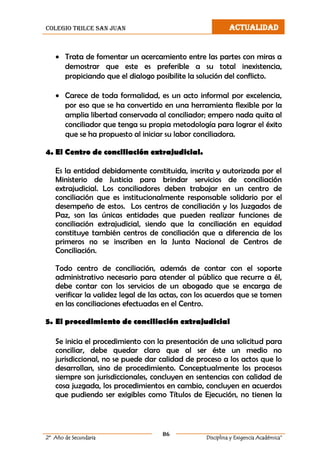 colegio trilce san juan ACTUALIDAD
86
2º Año de Secundaria Disciplina y Exigencia Académica”
 Trata de fomentar un acercamiento entre las partes con miras a
demostrar que este es preferible a su total inexistencia,
propiciando que el dialogo posibilite la solución del conflicto.
 Carece de toda formalidad, es un acto informal por excelencia,
por eso que se ha convertido en una herramienta flexible por la
amplia libertad conservada al conciliador; empero nada quita al
conciliador que tenga su propia metodología para lograr el éxito
que se ha propuesto al iniciar su labor conciliadora.
4. El Centro de conciliación extrajudicial.
Es la entidad debidamente constituida, inscrita y autorizada por el
Ministerio de Justicia para brindar servicios de conciliación
extrajudicial. Los conciliadores deben trabajar en un centro de
conciliación que es institucionalmente responsable solidario por el
desempeño de estos. Los centros de conciliación y los Juzgados de
Paz, son las únicas entidades que pueden realizar funciones de
conciliación extrajudicial, siendo que la conciliación en equidad
constituye también centros de conciliación que a diferencia de los
primeros no se inscriben en la Junta Nacional de Centros de
Conciliación.
Todo centro de conciliación, además de contar con el soporte
administrativo necesario para atender al público que recurre a él,
debe contar con los servicios de un abogado que se encarga de
verificar la validez legal de las actas, con los acuerdos que se tomen
en las conciliaciones efectuadas en el Centro.
5. El procedimiento de conciliación extrajudicial
Se inicia el procedimiento con la presentación de una solicitud para
conciliar, debe quedar claro que al ser éste un medio no
jurisdiccional, no se puede dar calidad de proceso a los actos que lo
desarrollan, sino de procedimiento. Conceptualmente los procesos
siempre son jurisdiccionales, concluyen en sentencias con calidad de
cosa juzgada, los procedimientos en cambio, concluyen en acuerdos
que pudiendo ser exigibles como Títulos de Ejecución, no tienen la
 
