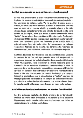 colegio trilce san juan ACTUALIDAD
9
2º Año de Secundaria Disciplina y Exigencia Académica”
2. ¿Qué pasa cuando un país no tiene derechos humanos?
El caso más emblemático es el de la Alemania nazi (1933-1945). Por
las leyes de Nuremberg de 1935 se les conculcó sus derechos civiles a
los alemanes de religión judía. Ya no podrían trabajar para el
Estado, ni hacer uso de los servicios públicos, ni desposarse con otro
que no fuera de su misma religión, y cuando salieran a la calle,
debían llevar obligatoriamente una estrella de David cosida en la
solapa de sus ropas, para que todos pudiera identificarlos como
“judíos”. Ya en plena Segunda Guerra Mundial, en la Conferencia
de Wansee (1942), los altos jerarcas nazis decidieron que la “solución
final” del “problema judío” en Alemania y en Europa sería la
exterminación física de todos ellos. Así comenzaron a trabajar
verdaderas fábricas de la muerte: los denominados “campos de
concentración”, que acabaron con la vida de 6 millones de judíos.
La Unión Soviética (hoy Rusia) es otro caso emblemático. Durante
la década de los „30 del siglo pasado, este país emprendió un
monstruoso esfuerzo de industrialización denominado oficialmente
“Plan Quinquenal”. Para acumular el dinero necesario para la
fundación de sus industrias, el gobierno comunista bajo el nivel de
consumo de su gente a niveles inconcebibles, aún para el Perú. No
solo eso, las personas debían trabajar en las nuevas fábricas hasta 18
horas al día, solo por un plato de comida. La huelga y el desgano
laboral se castigaban con la deportación al “gulag”, campos de
trabajo que nada envidiaban a los campos de concentración nazis,
y en donde se trabajaba hasta la muerte, que no tardaba en llegar.
Se calcula que 10 millones de rusos dejaron sus vidas en los gulags.
3. ¿Cuáles son los derechos humanos en nuestra Constitución?
Los tres primeros capítulos del título primero de la Constitución
Política del Perú están dedicados a la persona y a la sociedad.
Recogen por escrito los principales derechos humanos, que deben ser
respetados por la sociedad y es Estado.
 