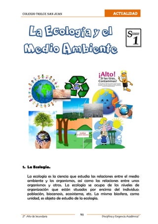colegio trilce san juan ACTUALIDAD
91
2º Año de Secundaria Disciplina y Exigencia Académica”
La Ecología y el
Medio Ambiente
1. La Ecología.
La ecología es la ciencia que estudia las relaciones entre el medio
ambiente y los organismos, así como las relaciones entre unos
organismos y otros. La ecología se ocupa de los niveles de
organización que están situados por encima del individuo:
población, biocenosis, ecosistema, etc. La misma biosfera, como
unidad, es objeto de estudio de la ecología.
 