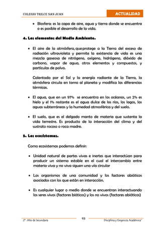 colegio trilce san juan ACTUALIDAD
93
2º Año de Secundaria Disciplina y Exigencia Académica”
 Biosfera: es la capa de aire, agua y tierra donde se encuentra
o es posible el desarrollo de la vida.
4. Los elementos del Medio Ambiente.
 El aire de la atmósfera,queprotege a la Tierra del exceso de
radiación ultravioleta y permite la existencia de vida es una
mezcla gaseosa de nitrógeno, oxígeno, hidrógeno, dióxido de
carbono, vapor de agua, otros elementos y compuestos, y
partículas de polvo.
Calentada por el Sol y la energía radiante de la Tierra, la
atmósfera circula en torno al planeta y modifica las diferencias
térmicas.
 El agua, que en un 97% se encuentra en los océanos, un 2% es
hielo y el 1% restante es el agua dulce de los ríos, los lagos, las
aguas subterráneas y la humedad atmosférica y del suelo.
 El suelo, que es el delgado manto de materia que sustenta la
vida terrestre. Es producto de la interacción del clima y del
sustrato rocoso o roca madre.
5. Los ecosistemas.
Como ecosistemas podemos definir:
 Unidad natural de partes vivas e inertes que interactúan para
producir un sistema estable en el cual el intercambio entre
materia viva y no viva siguen una vía circular
 Los organismos de una comunidad y los factores abióticos
asociados con los que están en interacción.
 Es cualquier lugar o medio donde se encuentran interactuando
los seres vivos (factores bióticos) y los no vivos (factores abióticos)
 