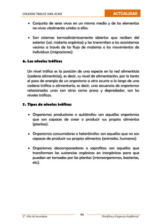 colegio trilce san juan ACTUALIDAD
94
2º Año de Secundaria Disciplina y Exigencia Académica”
 Conjunto de seres vivos en un mismo medio y de los elementos
no vivos vitalmente unidos a ellos.
 Son sistemas termodinámicamente abiertos que reciben del
exterior (sol, materia orgánica) y las transmiten a los ecosistemas
vecinos a través de los flujo de materias o los movimientos de
individuos (migraciones)
6. Los niveles tróficos
Un nivel trófico es la posición de una especie en la red alimenticia
(cadena alimenticia), es decir, su nivel de alimentación, por lo tanto
el paso de energía de un organismo a otro ocurre a lo largo de una
cadena trófica o alimentaría, es decir, una secuencia de organismos
relacionados unos con otros como presa y depredador, son los
niveles tróficos.
7. Tipos de niveles tróficos
 Organismos productores o autótrofos: son aquellos organismos
que son capaces de crear o producir sus propios alimentos
(plantas).
 Organismos consumidores o heterótrofos: son aquellos que no son
capaces de producir sus propios alimentos (animales, humanos)
 Organismos descomponedores o saprofitos: son aquellos que
transforman las sustancias orgánicas en inorgánicas para que
puedan ser tomadas por las plantas (microorganismos, bacterias,
etc).
 