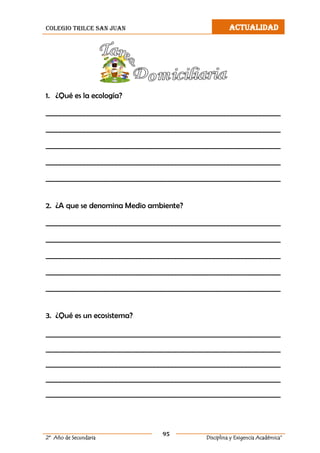 colegio trilce san juan ACTUALIDAD
95
2º Año de Secundaria Disciplina y Exigencia Académica”
1. ¿Qué es la ecología?
___________________________________________________________________
___________________________________________________________________
___________________________________________________________________
___________________________________________________________________
___________________________________________________________________
2. ¿A que se denomina Medio ambiente?
___________________________________________________________________
___________________________________________________________________
___________________________________________________________________
___________________________________________________________________
___________________________________________________________________
3. ¿Qué es un ecosistema?
___________________________________________________________________
___________________________________________________________________
___________________________________________________________________
___________________________________________________________________
___________________________________________________________________
 