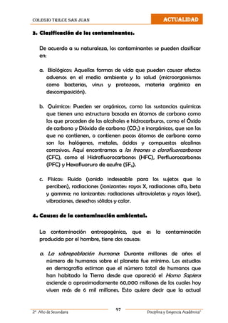 colegio trilce san juan ACTUALIDAD
97
2º Año de Secundaria Disciplina y Exigencia Académica”
3. Clasificación de los contaminantes.
De acuerdo a su naturaleza, los contaminantes se pueden clasificar
en:
a. Biológicos: Aquellas formas de vida que pueden causar efectos
adversos en el medio ambiente y la salud (microorganismos
como bacterias, virus y protozoos, materia orgánica en
descomposición).
b. Químicos: Pueden ser orgánicos, como las sustancias químicas
que tienen una estructura basada en átomos de carbono como
los que proceden de los alcoholes e hidrocarburos, como el Óxido
de carbono y Dióxido de carbono (CO2) e inorgánicos, que son los
que no contienen, o contienen pocos átomos de carbono como
son los halógenos, metales, ácidos y compuestos alcalinos
corrosivos. Aquí encontramos a los freones o clorofluorcarbonos
(CFC), como el Hidrofluorocarbonos (HFC), Perfluorocarbonos
(PFC) y Hexafluoruro de azufre (SF6).
c. Físicos: Ruido (sonido indeseable para los sujetos que lo
perciben), radiaciones (ionizantes: rayos X, radiaciones alfa, beta
y gamma; no ionizantes: radiaciones ultravioletas y rayos láser),
vibraciones, desechos sólidos y calor.
4. Causas de la contaminación ambiental.
La contaminación antropogénica, que es la contaminación
producida por el hombre, tiene dos causas:
a. La sobrepoblación humana: Durante millones de años el
número de humanos sobre el planeta fue mínimo. Los estudios
en demografía estiman que el número total de humanos que
han habitado la Tierra desde que apareció el Homo Sapiens
asciende a aproximadamente 60,000 millones de los cuales hoy
viven más de 6 mil millones. Esto quiere decir que la actual
 