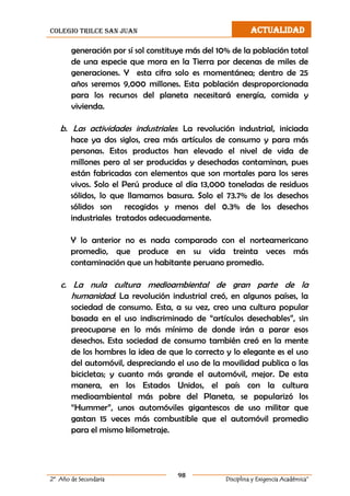 colegio trilce san juan ACTUALIDAD
98
2º Año de Secundaria Disciplina y Exigencia Académica”
generación por sí sol constituye más del 10% de la población total
de una especie que mora en la Tierra por decenas de miles de
generaciones. Y esta cifra solo es momentánea; dentro de 25
años seremos 9,000 millones. Esta población desproporcionada
para los recursos del planeta necesitará energía, comida y
vivienda.
b. Las actividades industriales: La revolución industrial, iniciada
hace ya dos siglos, crea más artículos de consumo y para más
personas. Estos productos han elevado el nivel de vida de
millones pero al ser producidas y desechadas contaminan, pues
están fabricadas con elementos que son mortales para los seres
vivos. Solo el Perú produce al día 13,000 toneladas de residuos
sólidos, lo que llamamos basura. Solo el 73.7% de los desechos
sólidos son recogidos y menos del 0.3% de los desechos
industriales tratados adecuadamente.
Y lo anterior no es nada comparado con el norteamericano
promedio, que produce en su vida treinta veces más
contaminación que un habitante peruano promedio.
c. La nula cultura medioambiental de gran parte de la
humanidad: La revolución industrial creó, en algunos países, la
sociedad de consumo. Esta, a su vez, creo una cultura popular
basada en el uso indiscriminado de “artículos desechables”, sin
preocuparse en lo más mínimo de donde irán a parar esos
desechos. Esta sociedad de consumo también creó en la mente
de los hombres la idea de que lo correcto y lo elegante es el uso
del automóvil, despreciando el uso de la movilidad publica o las
bicicletas; y cuanto más grande el automóvil, mejor. De esta
manera, en los Estados Unidos, el país con la cultura
medioambiental más pobre del Planeta, se popularizó los
“Hummer”, unos automóviles gigantescos de uso militar que
gastan 15 veces más combustible que el automóvil promedio
para el mismo kilometraje.
 