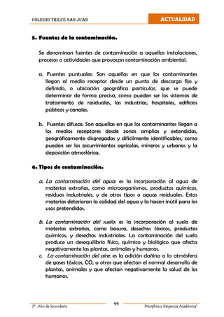 colegio trilce san juan ACTUALIDAD
99
2º Año de Secundaria Disciplina y Exigencia Académica”
5. Fuentes de la contaminación.
Se denominan fuentes de contaminación a aquellas instalaciones,
procesos o actividades que provocan contaminación ambiental.
a. Fuentes puntuales: Son aquellas en que los contaminantes
llegan al medio receptor desde un punto de descarga fijo y
definido, o ubicación geográfica particular, que se puede
determinar de forma precisa, como pueden ser los sistemas de
tratamiento de residuales, las industrias, hospitales, edificios
públicos y canales.
b. Fuentes difusas: Son aquellas en que los contaminantes llegan a
los medios receptores desde zonas amplias y extendidas,
geográficamente disgregadas y difícilmente identificables, como
pueden ser los escurrimientos agrícolas, mineros y urbanos y la
deposición atmosférica.
6. Tipos de contaminación.
a. La contaminación del agua: es la incorporación al agua de
materias extrañas, como microorganismos, productos químicos,
residuos industriales, y de otros tipos o aguas residuales. Estas
materias deterioran la calidad del agua y la hacen inútil para los
usos pretendidos.
b. La contaminación del suelo: es la incorporación al suelo de
materias extrañas, como basura, desechos tóxicos, productos
químicos, y desechos industriales. La contaminación del suelo
produce un desequilibrio físico, químico y biológico que afecta
negativamente las plantas, animales y humanos.
c. La contaminación del aire: es la adición dañina a la atmósfera
de gases tóxicos, CO, u otros que afectan el normal desarrollo de
plantas, animales y que afectan negativamente la salud de los
humanos.
 