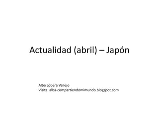 Actualidad (abril) – Japón Alba Lobera Vallejo Visita: alba-compartiendomimundo.blogspot.com 