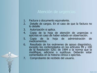 Atención de urgencias
1. Factura o documento equivalente.
2. Detalle de cargos. En el caso de que la factura no
lo detalle
3. Autorización si aplica.
4. Copia de la hoja de atención de urgencias o
epicrisis en caso de haber estado en observación.
5. Copia de la hoja de administración de
medicamentos.
6. Resultado de los exámenes de apoyo diagnóstico,
excepto los contemplados en los artículos 99 y 100
de la Resolución 5261 de 1994 o la norma que la
modifique, adicione o sustituya. Deberán estar
comentados en la historia clínica o epicrisis.
7. Comprobante de recibido del usuario.
 