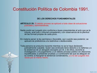DE LOS DERECHOS FUNDAMENTALES
ARTICULO 29. El debido proceso se aplicará a toda clase de actuaciones
judiciales y administrativas.
Nadie podrá ser juzgado sino conforme a leyes preexistentes al acto que se le
imputa, ante juez o tribunal competente y con observancia de la plenitud
de las formas propias de cada juicio.
En materia penal, la ley permisiva o favorable, aun cuando sea posterior, se
aplicará de preferencia a la restrictiva o desfavorable.
Toda persona se presume inocente mientras no se la haya declarado
judicialmente culpable. Quien sea sindicado tiene derecho a la defensa y a
la asistencia de un abogado escogido por él, o de oficio, durante la
investigación y el juzgamiento; a un debido proceso público sin dilaciones
injustificadas; a presentar pruebas y a controvertir las que se alleguen en
su contra; a impugnar la sentencia condenatoria, y a no ser juzgado dos
veces por el mismo hecho.
Constitución Política de Colombia 1991.
 