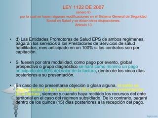 • d) Las Entidades Promotoras de Salud EPS de ambos regímenes,
pagarán los servicios a los Prestadores de Servicios de salud
habilitados, mes anticipado en un 100% si los contratos son por
capitación.
• Si fuesen por otra modalidad, como pago por evento, global
prospectivo o grupo diagnóstico se hará como mínimo un pago
anticipado del 50% del valor de la factura, dentro de los cinco días
posteriores a su presentación.
• En caso de no presentarse objeción o glosa alguna, el saldo se
pagará dentro de los treinta días (30) siguientes a la presentación
de la factura, siempre y cuando haya recibido los recursos del ente
territorial en el caso del régimen subsidiado. De lo contrario, pagará
dentro de los quince (15) días posteriores a la recepción del pago.
LEY 1122 DE 2007
(enero 9)
por la cual se hacen algunas modificaciones en el Sistema General de Seguridad
Social en Salud y se dictan otras disposiciones.
Articulo 13
 