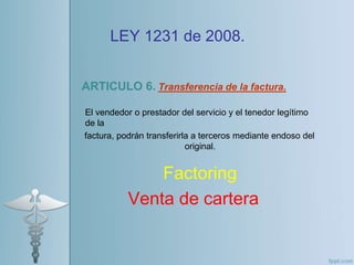 LEY 1231 de 2008.
ARTICULO 6. Transferencia de la factura.
El vendedor o prestador del servicio y el tenedor legítimo
de la
factura, podrán transferirla a terceros mediante endoso del
original.
Factoring
Venta de cartera
 