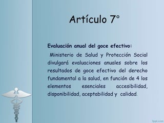 Evaluación anual del goce efectivo:
Ministerio de Salud y Protección Social
divulgará evaluaciones anuales sobre los
resultados de goce efectivo del derecho
fundamental a la salud, en función de 4 los
elementos esenciales accesibilidad,
disponibilidad, aceptabilidad y calidad.
Artículo 7°
 