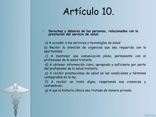 • Derechos y deberes de las personas, relacionados con la
prestación del servicio de salud.
a) A acceder a los servicios y tecnologías de salud
b) Recibir la atención de urgencias que sea requerida con la
oportunidad.
c) A mantener una comunicación plena, permanente con el
profesional de la salud tratante.
d) A obtener información clara, apropiada y suficiente por parte
del profesional de la salud tratante.
e) A recibir prestaciones de salud en las condiciones y términos
consagrados en la ley.
f) A recibir un trato digno, respetando sus creencias y
costumbres.
g) A que la historia clínica sea tratada de manera privada.
Artículo 10.
 