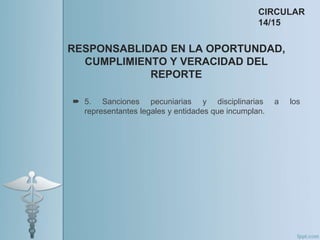 5. Sanciones pecuniarias y disciplinarias a los
representantes legales y entidades que incumplan.
RESPONSABLIDAD EN LA OPORTUNDAD,
CUMPLIMIENTO Y VERACIDAD DEL
REPORTE
CIRCULAR
14/15
 