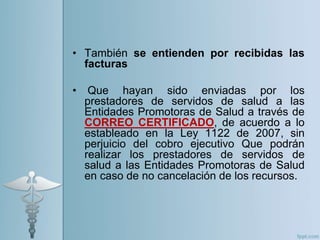 • También se entienden por recibidas las
facturas
• Que hayan sido enviadas por los
prestadores de servidos de salud a las
Entidades Promotoras de Salud a través de
CORREO CERTIFICADO, de acuerdo a lo
estableado en la Ley 1122 de 2007, sin
perjuicio del cobro ejecutivo Que podrán
realizar los prestadores de servidos de
salud a las Entidades Promotoras de Salud
en caso de no cancelación de los recursos.
 