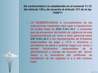 • LA INOBSERVANCIA e incumplimiento de las
instrucciones impartidas dará lugar a imposiciones
de multas hasta de 2500 S.M.L.M.V a entidades
que se encuentren del ámbito de vigilancia de esta
superintendencia así como a titulo personal hasta
200 S.M.L.M.V a los representantes de Entidades
responsables de pago y I.P.S o directivos o
secretarios de salud o quienes hagas sus veces y
demás funcionarios responsables de la
administración y manejo de recursos del Sector
Salud o la revocatoria del certificado de
habilitación de las vigiladas si a e ello hubiese
lugar.
De conformidad a lo establecido en el numeral 11,12
del articulo 130 y de acuerdo al articulo 131 de la ley
1438/11
 