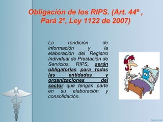 Obligación de los RIPS. (Art. 44º ,
Pará 2º, Ley 1122 de 2007)
La rendición de
información y la
elaboración del Registro
Individual de Prestación de
Servicios, RIPS, serán
obligatorias para todas
las entidades y
organizaciones del
sector que tengan parte
en su elaboración y
consolidación.
 