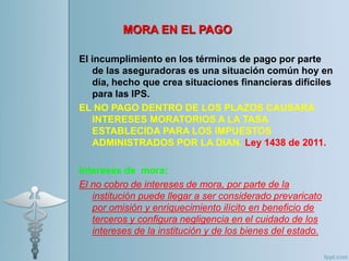MORA EN EL PAGO
El incumplimiento en los términos de pago por parte
de las aseguradoras es una situación común hoy en
día, hecho que crea situaciones financieras difíciles
para las IPS.
EL NO PAGO DENTRO DE LOS PLAZOS CAUSARÁ
INTERESES MORATORIOS A LA TASA
ESTABLECIDA PARA LOS IMPUESTOS
ADMINISTRADOS POR LA DIAN. Ley 1438 de 2011.
Intereses de mora:
El no cobro de intereses de mora, por parte de la
institución puede llegar a ser considerado prevaricato
por omisión y enriquecimiento ilícito en beneficio de
terceros y configura negligencia en el cuidado de los
intereses de la institución y de los bienes del estado.
 