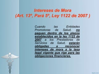 Intereses de Mora
(Art. 13º, Pará 5º, Ley 1122 de 2007 )
Cuando las Entidades
Promotoras de Salud, no
paguen dentro de los plazos
establecidos en la ley 1122 de
2007 a los Prestadoras de
Servicios de Salud, estarán
obligadas a reconocer
intereses de mora a la tasa
legal vigente que rige para las
obligaciones financieras.
 