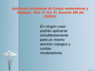 Aplicación simultánea de Cuotas moderadoras y
Copagos. (Nul. 4º, Art. 5º, Acuerdo 260 del
CNSSS)
En ningún caso
podrán aplicarse
simultáneamente
para un mismo
servicio copagos y
cuotas
moderadoras.
 