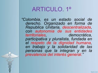 “Colombia, es un estado social de
derecho. Organizado en forma de
Republica Unitaria, descentralizada,
con autonomía de sus entidades
territoriales, democrática,
participativa y pluralista, fundada en
el respeto de la dignidad humana,
en trabajo y la solidaridad de las
personas que la integran y en la
prevalencia del interés general.”
ARTICULO. 1º
 