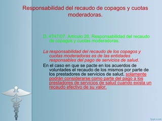 D. 4747/07. Artículo 26. Responsabilidad del recaudo
de copagos y cuotas moderadoras.
La responsabilidad del recaudo de los copagos y
cuotas moderadoras es de las entidades
responsables del pago de servicios de salud.
En el caso en que se pacte en los acuerdos de
voluntades el recaudo de los mismos por parte de
los prestadores de servicios de salud, solamente
podrán considerarse como parte del pago a los
prestadores de servicios de salud cuando exista un
recaudo efectivo de su valor.
Responsabilidad del recaudo de copagos y cuotas
moderadoras.
 