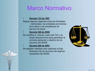 Marco Normativo
• Decreto 723 de 1997
Regula algunos aspectos entre las Entidades
– territoriales, las entidades promotoras
de la salud y los prestadores de
servicio de salud.
• Decreto 046 de 2000
Se modifica el articulo cuatro del 723 y se
dictan disposiciones para garantizar la
correcta aplicación y destino de los
recursos del SGSS
• Decreto 050 de 2003
Se adoptan medidas para optimizar el flujo
financiero de los recursos del régimen
subsidiado del SGSS.
 
