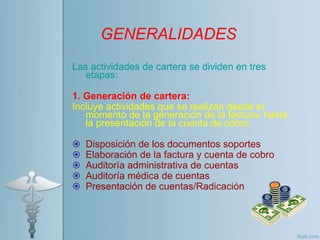 Las actividades de cartera se dividen en tres
etapas:
1. Generación de cartera:
Incluye actividades que se realizan desde el
momento de la generación de la factura, hasta
la presentación de la cuenta de cobro.
 Disposición de los documentos soportes
 Elaboración de la factura y cuenta de cobro
 Auditoría administrativa de cuentas
 Auditoría médica de cuentas
 Presentación de cuentas/Radicación
GENERALIDADES
 