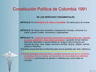 DE LOS DERECHOS FUNDAMENTALES
ARTICULO 11. El derecho a la vida es inviolable. No habrá pena de muerte.
ARTICULO 12. Nadie será sometido a desaparición forzada, a torturas ni a
tratos o penas crueles, inhumanos o degradantes.
ARTICULO 13. Todas las personas nacen libres e iguales ante la ley, recibirán
la misma protección y trato de las autoridades y gozarán de los mismos
derechos, libertades y oportunidades sin ninguna discriminación por
razones de sexo, raza, origen nacional o familiar, lengua, religión, opinión
política o filosófica.
El Estado promoverá las condiciones para que la igualdad sea real y efectiva y
adoptará medidas en favor de grupos discriminados o marginados.
El Estado protegerá especialmente a aquellas personas que por su condición
económica, física o mental, se encuentren en circunstancia de debilidad
manifiesta y sancionará los abusos o maltratos que contra ellas se
cometan.
Constitución Política de Colombia 1991.
 