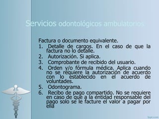 Servicios odontológicos ambulatorios:
Factura o documento equivalente.
1. Detalle de cargos. En el caso de que la
factura no lo detalle.
2. Autorización. Si aplica.
3. Comprobante de recibido del usuario.
4. Orden y/o fórmula médica. Aplica cuando
no se requiere la autorización de acuerdo
con lo establecido en el acuerdo de
voluntades.
5. Odontograma.
6. Recibo de pago compartido. No se requiere
en caso de que a la entidad responsable del
pago solo se le facture el valor a pagar por
ella
 