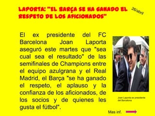 Laporta: "El Barça se ha ganado el respeto de los aficionados”26/abrilEl ex presidente del FC Barcelona Joan Laporta aseguró este martes que "sea cual sea el resultado" de las semifinales de Champions entre el equipo azulgrana y el Real Madrid, el Barça "se ha ganado el respeto, el aplauso y la confianza de los aficionados, de los socios y de quienes les gusta el fútbol".Joan Laporta ex presidente del BarcelonaMas inf.