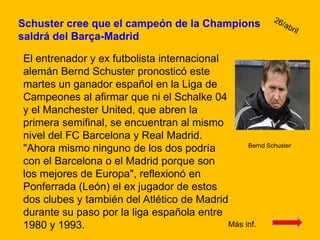 Schuster cree que el campeón de la Champions saldrá del Barça-Madrid 26/abrilEl entrenador y ex futbolista internacional alemán Bernd Schuster pronosticó este martes un ganador español en la Liga de Campeones al afirmar que ni el Schalke 04 y el Manchester United, que abren la primera semifinal, se encuentran al mismo nivel del FC Barcelona y Real Madrid."Ahora mismo ninguno de los dos podría con el Barcelona o el Madrid porque son los mejores de Europa", reflexionó en Ponferrada (León) el ex jugador de estos dos clubes y también del Atlético de Madrid durante su paso por la liga española entre 1980 y 1993.Bernd SchusterMás inf. 